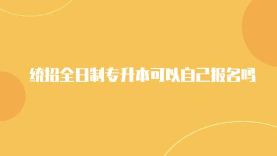 統(tǒng)招全日制專升本可以自己報名嗎？