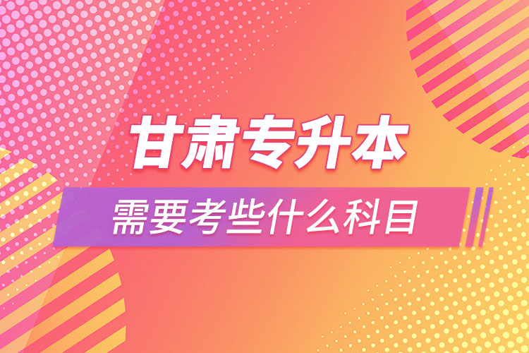 甘肅專升本需要考些什么科目？