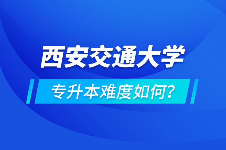 西安交通大學專升本介紹，專升本難度如何？