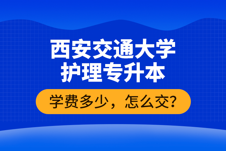 西安交通大學(xué)護(hù)理專升本學(xué)費(fèi)多少，怎么交？