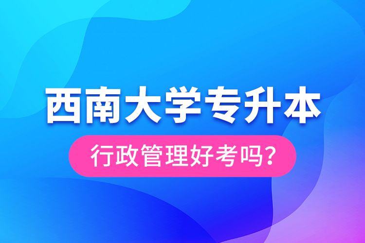 西南大學(xué)專升本行政管理好考嗎?