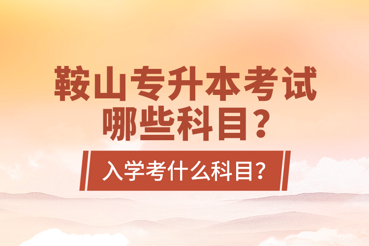 鞍山專升本考試哪些科目？入學(xué)考什么科目？