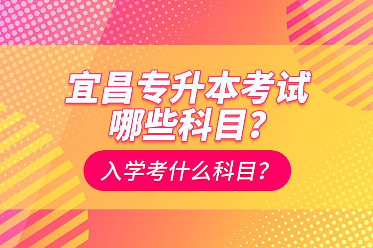 宜昌專升本考試哪些科目？入學(xué)考什么科？