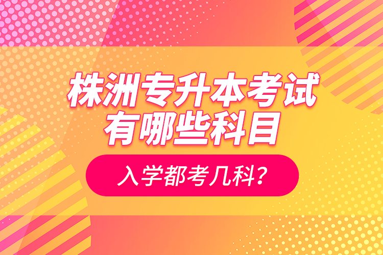 株洲專升本考試有哪些科目？入學(xué)都考幾科？