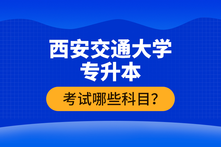 西安交通大學(xué)專升本考試哪些科目？