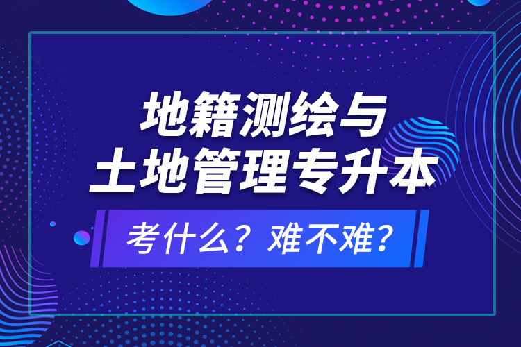 地籍測繪與土地管理專升本考什么？難不難？