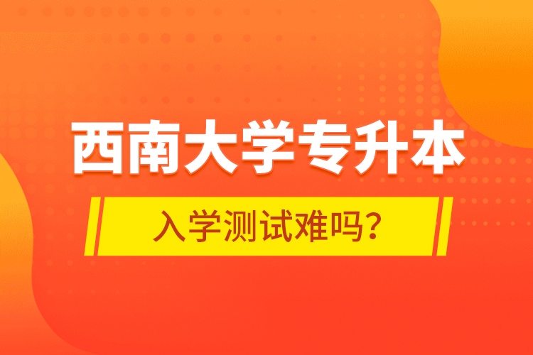 西南大學(xué)專升本入學(xué)測試難嗎？