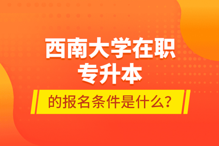 西南大學(xué)在職專升本的報名條件是什么？