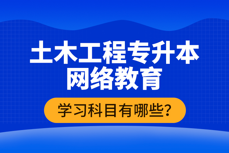 土木工程專升本網絡教育學習科目有哪些？
