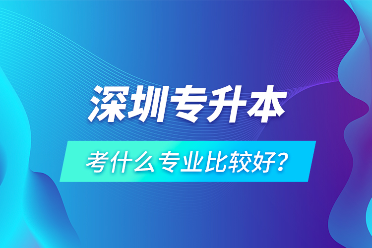 深圳專升本考什么專業(yè)比較好？