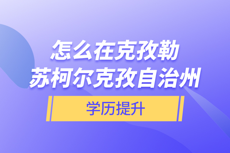怎么在克孜勒蘇柯爾克孜自治州學歷提升？