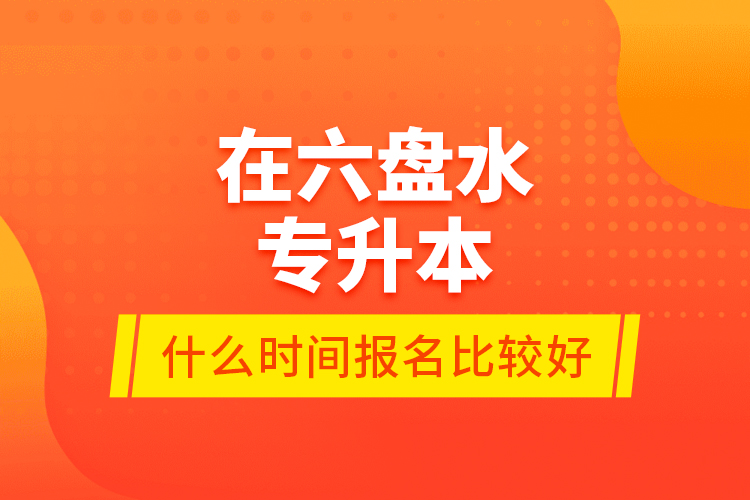 在六盤水專升本什么時間報名比較好？