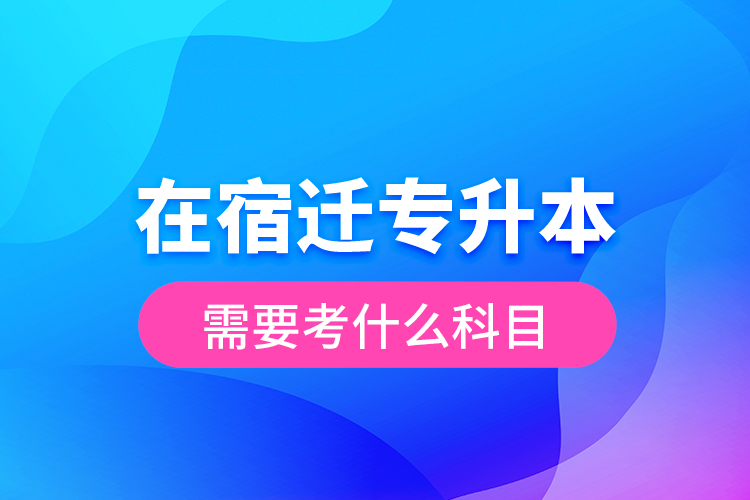 在宿遷專升本需要考什么科目？