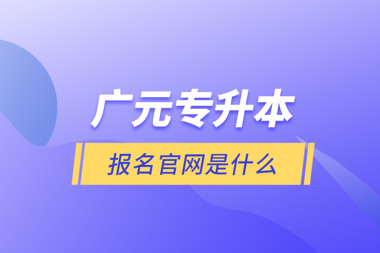 廣元專升本報(bào)名官網(wǎng)是什么？