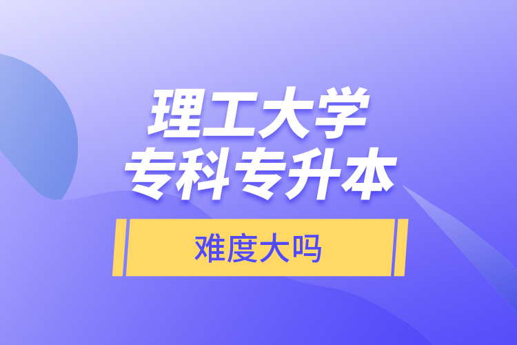 理工大學(xué)專科專升本，難度大嗎？