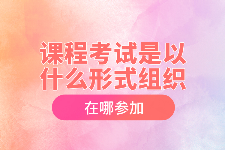 課程考試是以什么形式組織，在哪參加？